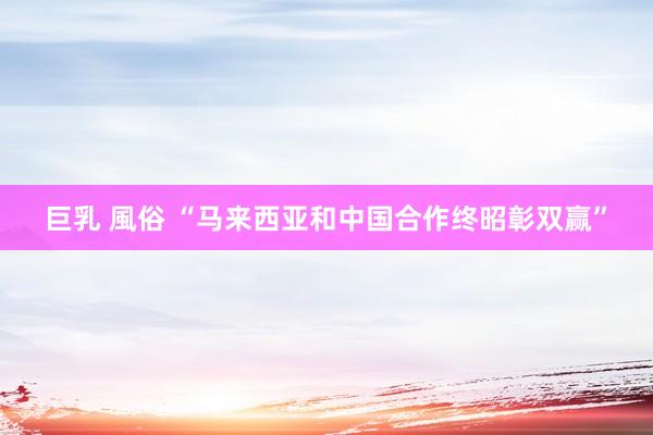 巨乳 風俗 “马来西亚和中国合作终昭彰双赢”