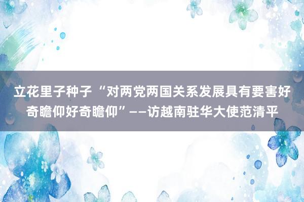 立花里子种子 “对两党两国关系发展具有要害好奇瞻仰好奇瞻仰”——访越南驻华大使范清平