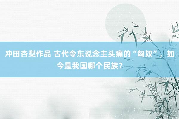 冲田杏梨作品 古代令东说念主头痛的“匈奴”，如今是我国哪个民族？
