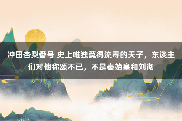 冲田杏梨番号 史上唯独莫得流毒的天子，东谈主们对他称颂不已，不是秦始皇和刘彻