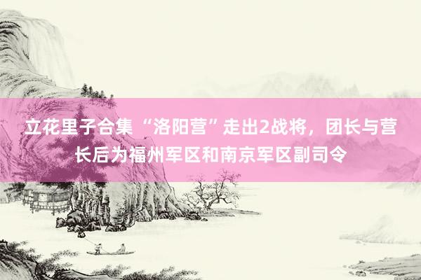 立花里子合集 “洛阳营”走出2战将，团长与营长后为福州军区和南京军区副司令