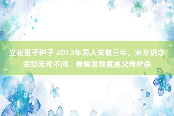 立花里子种子 2013年男人失散三年，家东说念主却无论不问，看望发现竟是父母所杀