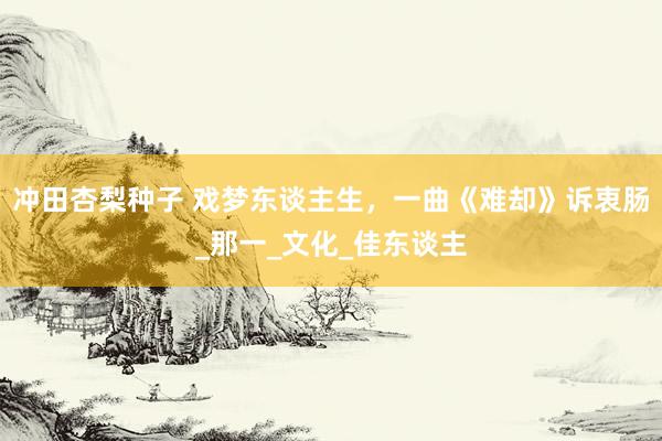 冲田杏梨种子 戏梦东谈主生，一曲《难却》诉衷肠_那一_文化_佳东谈主