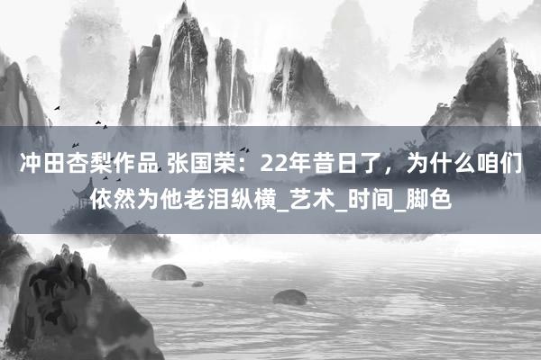 冲田杏梨作品 张国荣：22年昔日了，为什么咱们依然为他老泪纵横_艺术_时间_脚色
