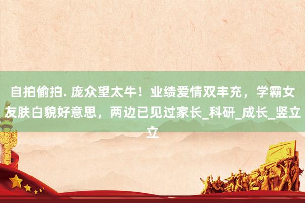 自拍偷拍. 庞众望太牛！业绩爱情双丰充，学霸女友肤白貌好意思，两边已见过家长_科研_成长_竖立
