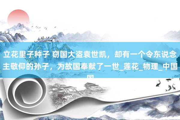 立花里子种子 窃国大盗袁世凯，却有一个令东说念主敬仰的孙子，为故国奉献了一世_莲花_物理_中国
