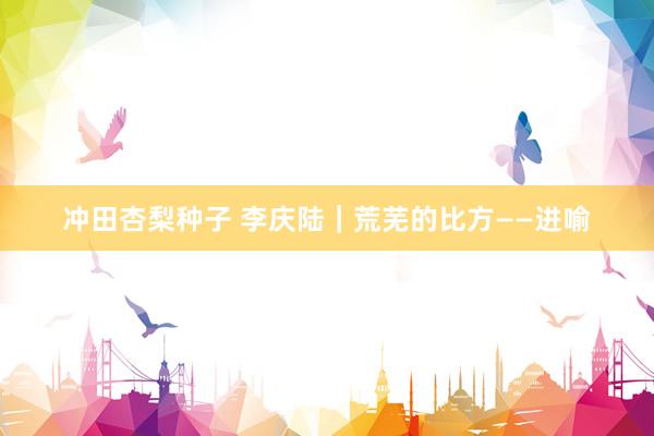 冲田杏梨种子 李庆陆｜荒芜的比方——进喻