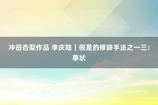 冲田杏梨作品 李庆陆|很是的修辞手法之一三:摹状