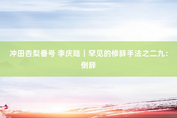 冲田杏梨番号 李庆陆｜罕见的修辞手法之二九：倒辞