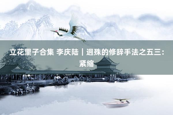 立花里子合集 李庆陆|迥殊的修辞手法之五三:紧缩