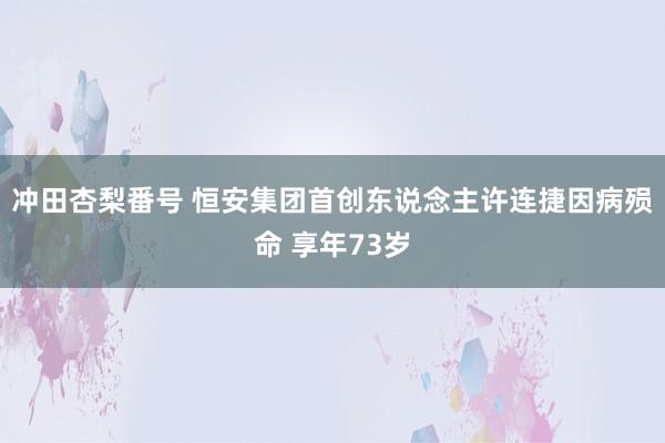 冲田杏梨番号 恒安集团首创东说念主许连捷因病殒命 享年73岁