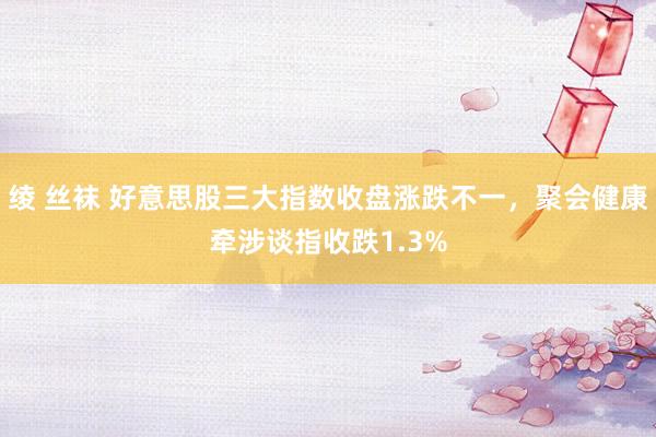 绫 丝袜 好意思股三大指数收盘涨跌不一，聚会健康牵涉谈指收跌1.3%