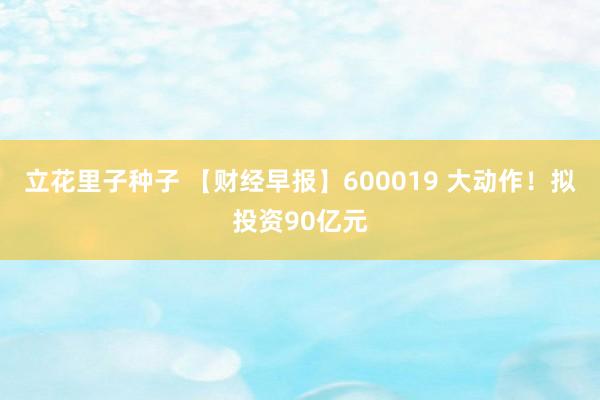 立花里子种子 【财经早报】600019 大动作！拟投资90亿元
