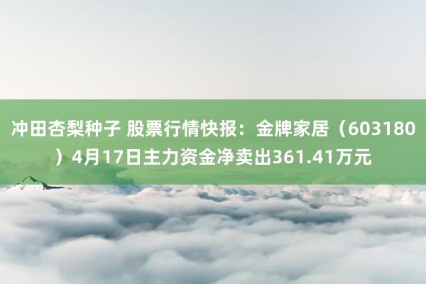 冲田杏梨种子 股票行情快报：金牌家居（603180）4月17日主力资金净卖出361.41万元