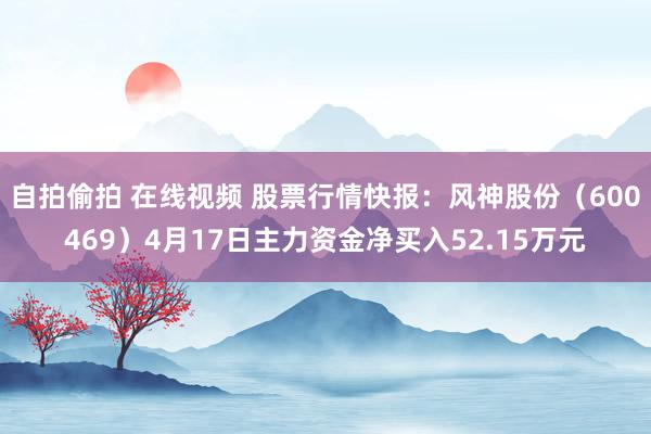 自拍偷拍 在线视频 股票行情快报：风神股份（600469）4月17日主力资金净买入52.15万元