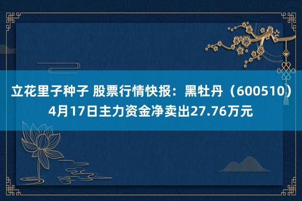 立花里子种子 股票行情快报：黑牡丹（600510）4月17日主力资金净卖出27.76万元