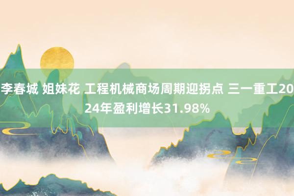 李春城 姐妹花 工程机械商场周期迎拐点 三一重工2024年盈利增长31.98%