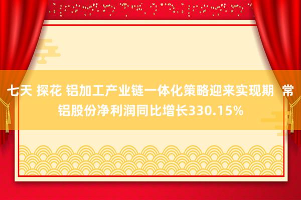 七天 探花 铝加工产业链一体化策略迎来实现期  常铝股份净利润同比增长330.15%