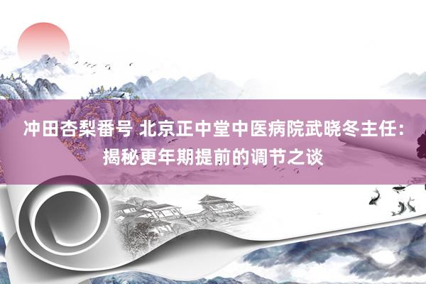 冲田杏梨番号 北京正中堂中医病院武晓冬主任：揭秘更年期提前的调节之谈