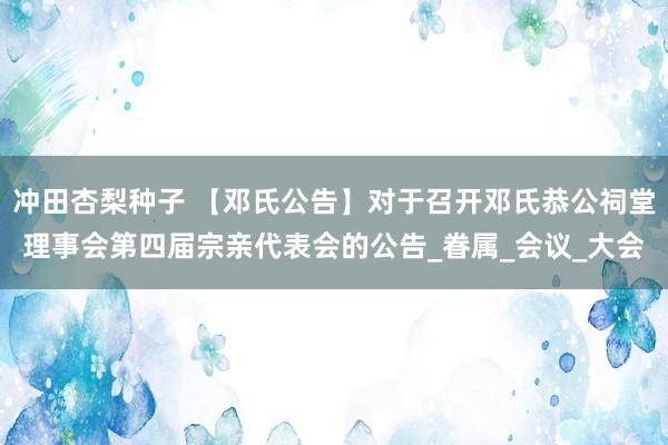 冲田杏梨种子 【邓氏公告】对于召开邓氏恭公祠堂理事会第四届宗亲代表会的公告_眷属_会议_大会
