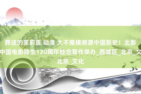 葬送的芙莉莲 动漫 大不雅楼溯源中国影史！北影节中国电影降生120周年挂念算作举办_西城区_北京_文化