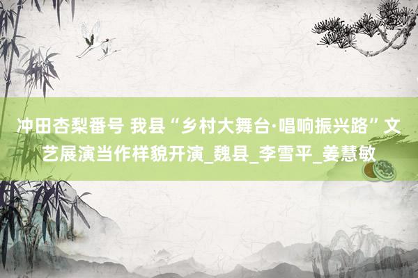 冲田杏梨番号 我县“乡村大舞台·唱响振兴路”文艺展演当作样貌开演_魏县_李雪平_姜慧敏