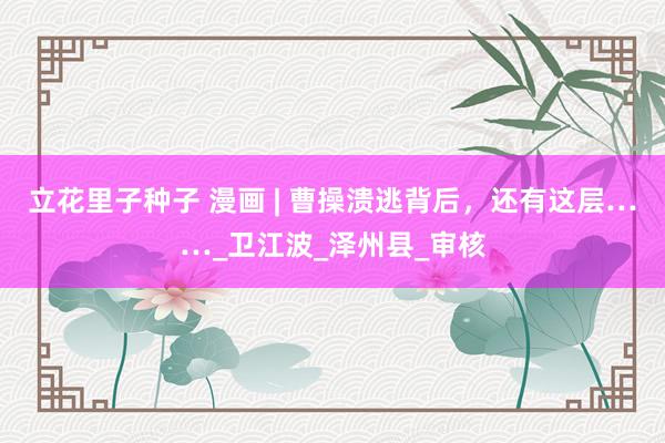 立花里子种子 漫画 | 曹操溃逃背后，还有这层……_卫江波_泽州县_审核