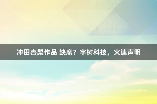 冲田杏梨作品 缺席？宇树科技，火速声明