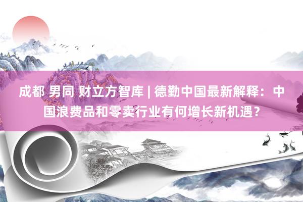 成都 男同 财立方智库 | 德勤中国最新解释：中国浪费品和零卖行业有何增长新机遇？