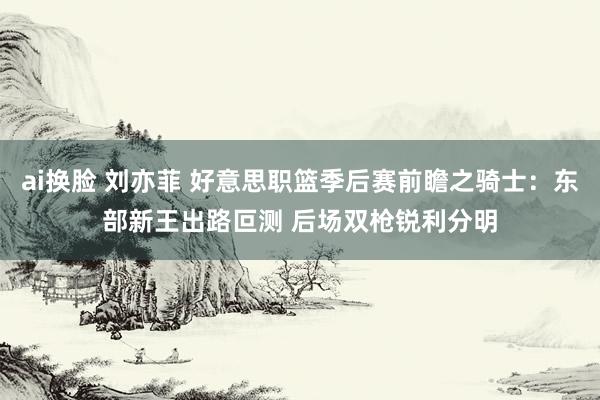 ai换脸 刘亦菲 好意思职篮季后赛前瞻之骑士：东部新王出路叵测 后场双枪锐利分明