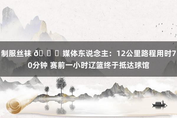 制服丝袜 👀媒体东说念主：12公里路程用时70分钟 赛前一小时辽篮终于抵达球馆