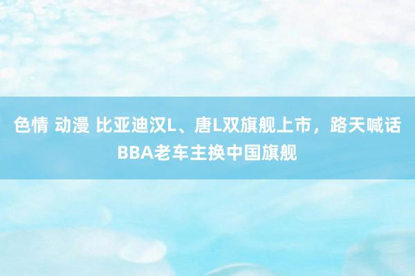 色情 动漫 比亚迪汉L、唐L双旗舰上市，路天喊话BBA老车主换中国旗舰