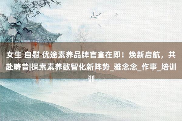 女生 自慰 优途素养品牌官宣在即！焕新启航，共赴畴昔|探索素养数智化新阵势_雅念念_作事_培训