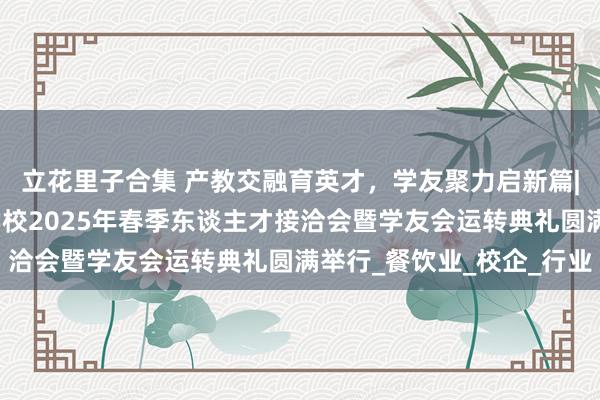 立花里子合集 产教交融育英才，学友聚力启新篇|安徽新东方高档技工学校2025年春季东谈主才接洽会暨学友会运转典礼圆满举行_餐饮业_校企_行业