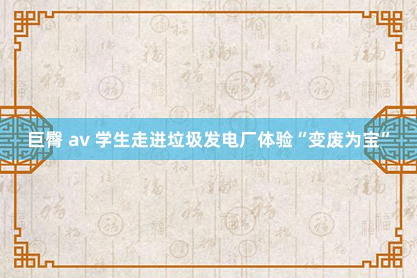 巨臀 av 学生走进垃圾发电厂体验“变废为宝”