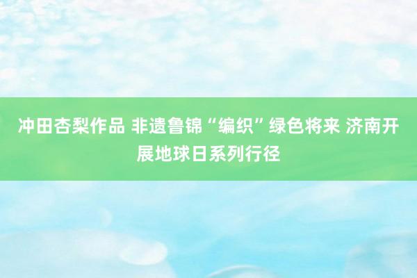 冲田杏梨作品 非遗鲁锦“编织”绿色将来 济南开展地球日系列行径