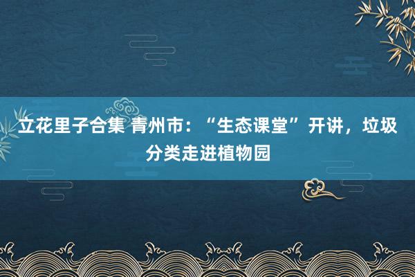 立花里子合集 青州市：“生态课堂” 开讲，垃圾分类走进植物园