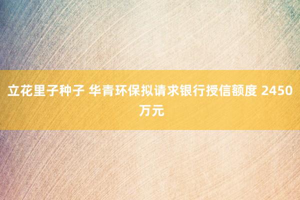 立花里子种子 华青环保拟请求银行授信额度 2450 万元