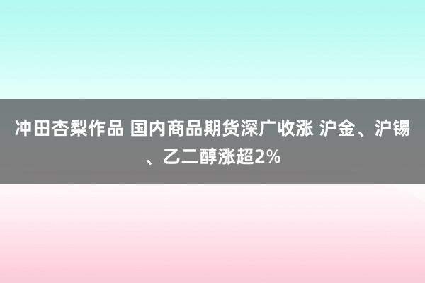 冲田杏梨作品 国内商品期货深广收涨 沪金、沪锡、乙二醇涨超2%