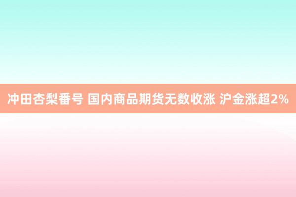 冲田杏梨番号 国内商品期货无数收涨 沪金涨超2%