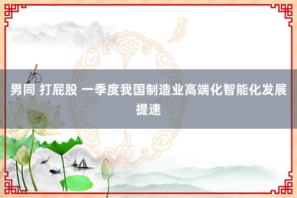 男同 打屁股 一季度我国制造业高端化智能化发展提速