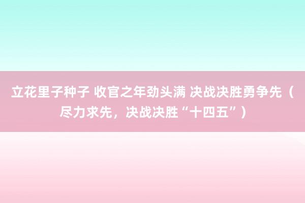 立花里子种子 收官之年劲头满 决战决胜勇争先（尽力求先，决战决胜“十四五”）
