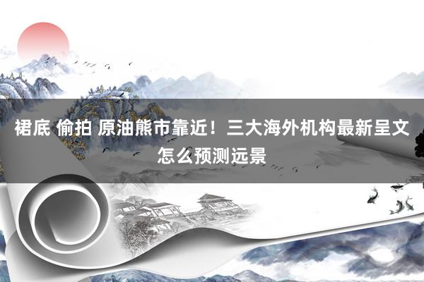 裙底 偷拍 原油熊市靠近！三大海外机构最新呈文怎么预测远景