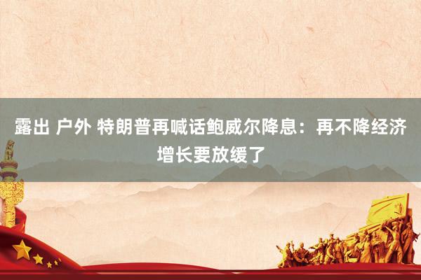 露出 户外 特朗普再喊话鲍威尔降息：再不降经济增长要放缓了