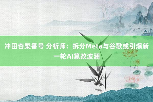 冲田杏梨番号 分析师：拆分Meta与谷歌或引爆新一轮AI篡改波澜