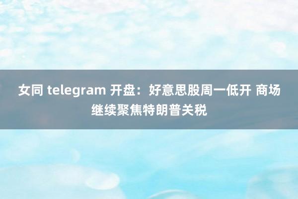 女同 telegram 开盘：好意思股周一低开 商场继续聚焦特朗普关税
