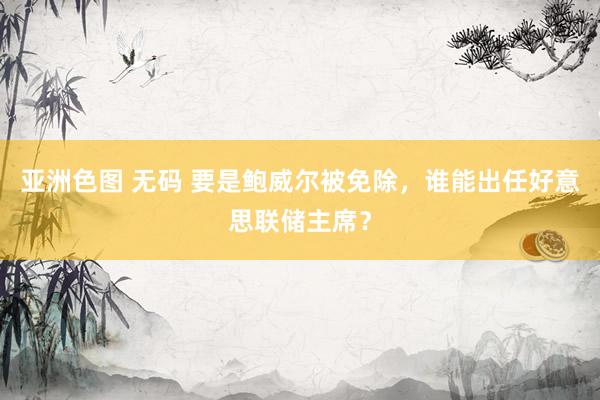亚洲色图 无码 要是鲍威尔被免除，谁能出任好意思联储主席？