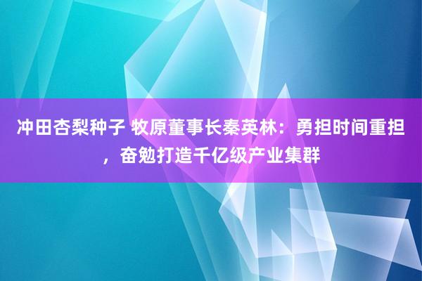 冲田杏梨种子 牧原董事长秦英林：勇担时间重担，奋勉打造千亿级产业集群