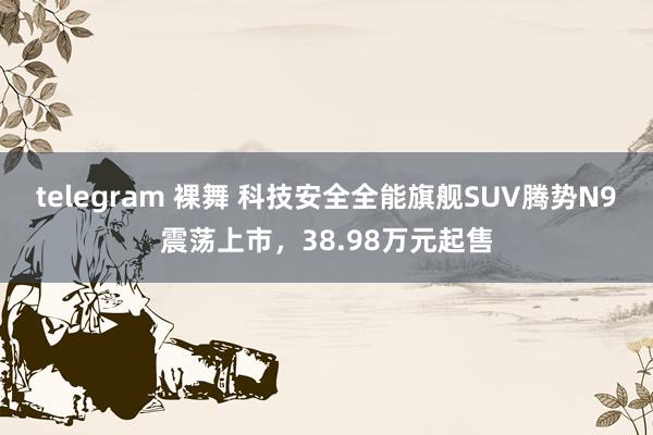 telegram 裸舞 科技安全全能旗舰SUV腾势N9震荡上市，38.98万元起售