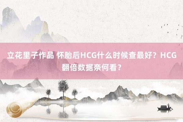 立花里子作品 怀胎后HCG什么时候查最好？HCG翻倍数据奈何看？